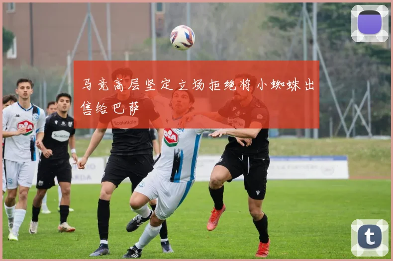 马竞高层坚定立场拒绝将小蜘蛛出售给巴萨
