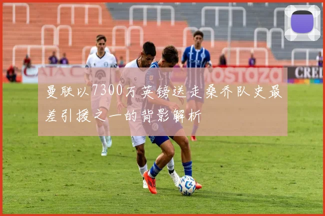 曼联以7300万英镑送走桑乔队史最差引援之一的背影解析