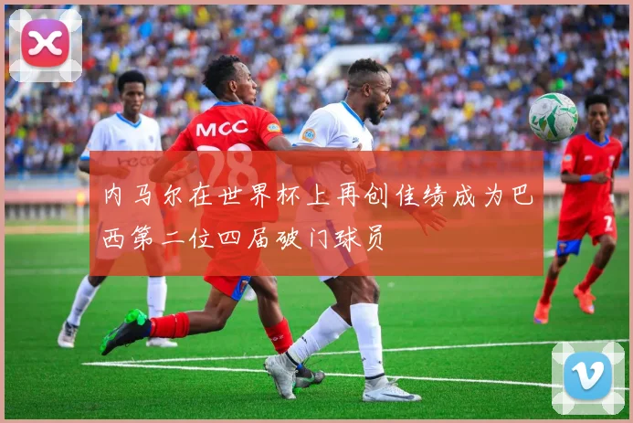 内马尔在世界杯上再创佳绩成为巴西第二位四届破门球员