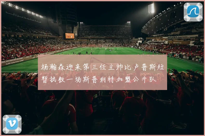 杨瀚森迎来第三任主帅比卢普斯短暂执教一场斯普利特加盟公牛队