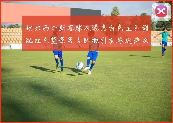 切尔西全新客球衣曝光白色主色调配红色竖条复古队徽引发球迷热议