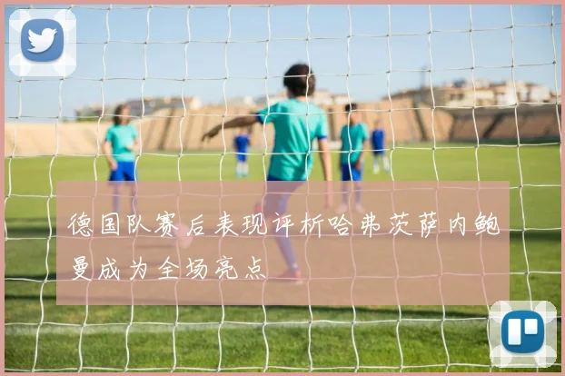 德国队赛后表现评析哈弗茨萨内鲍曼成为全场亮点