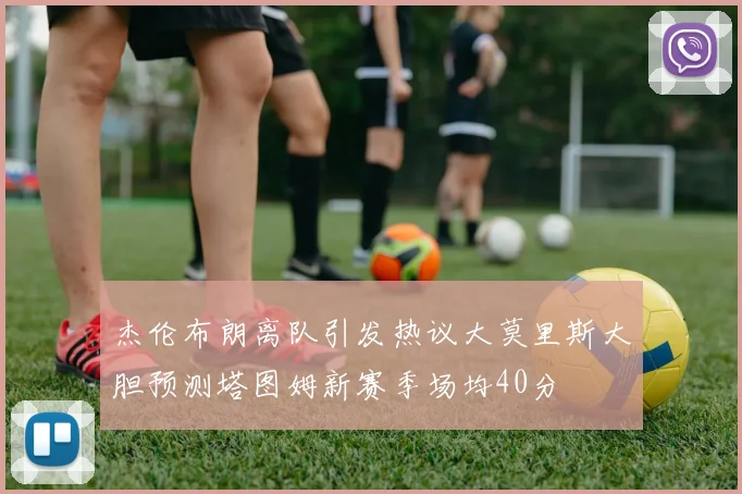 杰伦布朗离队引发热议大莫里斯大胆预测塔图姆新赛季场均40分