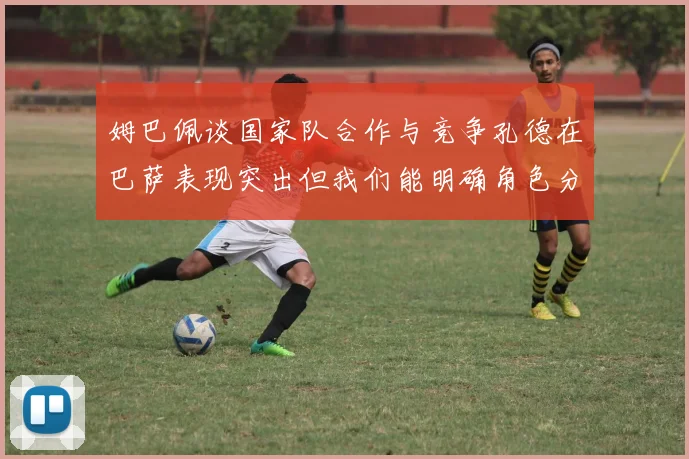 姆巴佩谈国家队合作与竞争孔德在巴萨表现突出但我们能明确角色分工