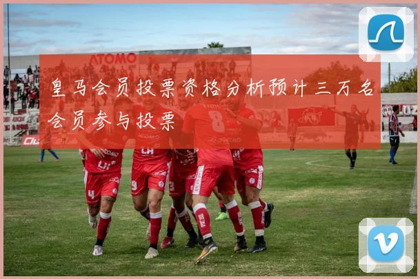 皇马会员投票资格分析预计三万名会员参与投票