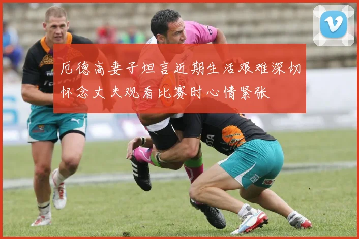 厄德高妻子坦言近期生活艰难深切怀念丈夫观看比赛时心情紧张