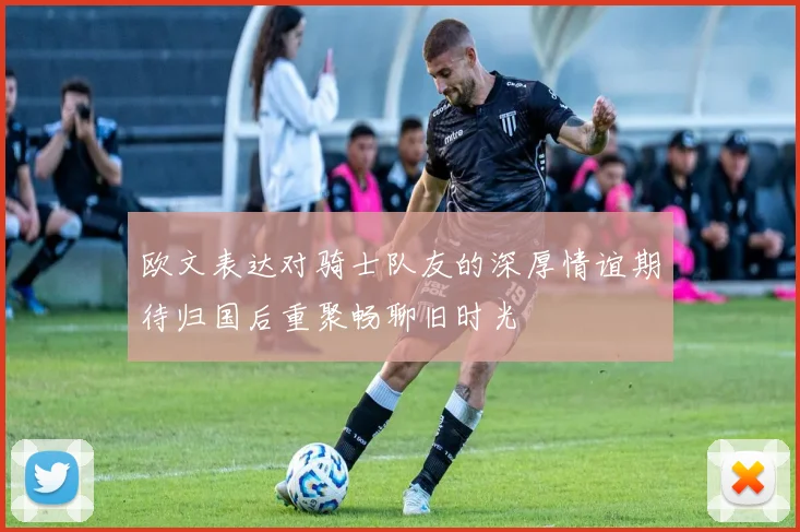 欧文表达对骑士队友的深厚情谊期待归国后重聚畅聊旧时光