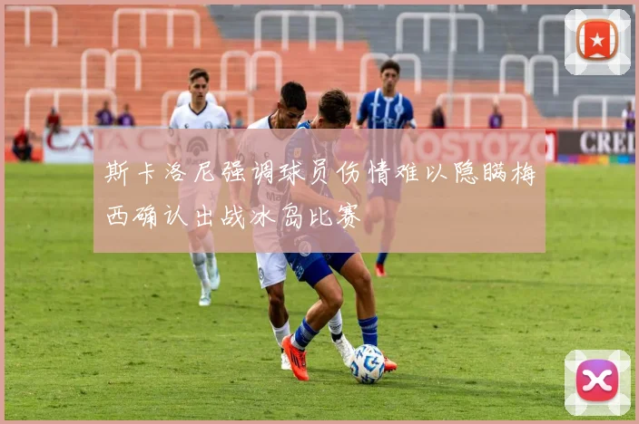 斯卡洛尼强调球员伤情难以隐瞒梅西确认出战冰岛比赛