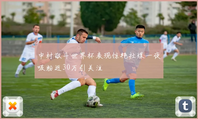 中村敬斗世界杯表现惊艳社媒一夜吸粉近30万引关注